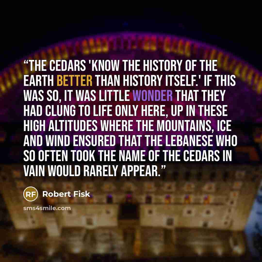 “The cedars 'know the history of the earth better than history itself.' If this was so, it was little wonder that they had clung to life only here, up in these high altitudes where the mountains, ice and wind ensured that the Lebanese who so often took the name of the cedars in vain would rarely…” quote by Robert Fisk