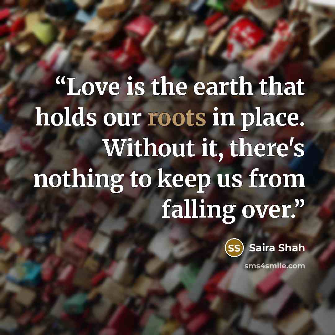 “Love is the earth that holds our roots in place. Without it, there's nothing to keep us from falling over.” quote by Saira Shah