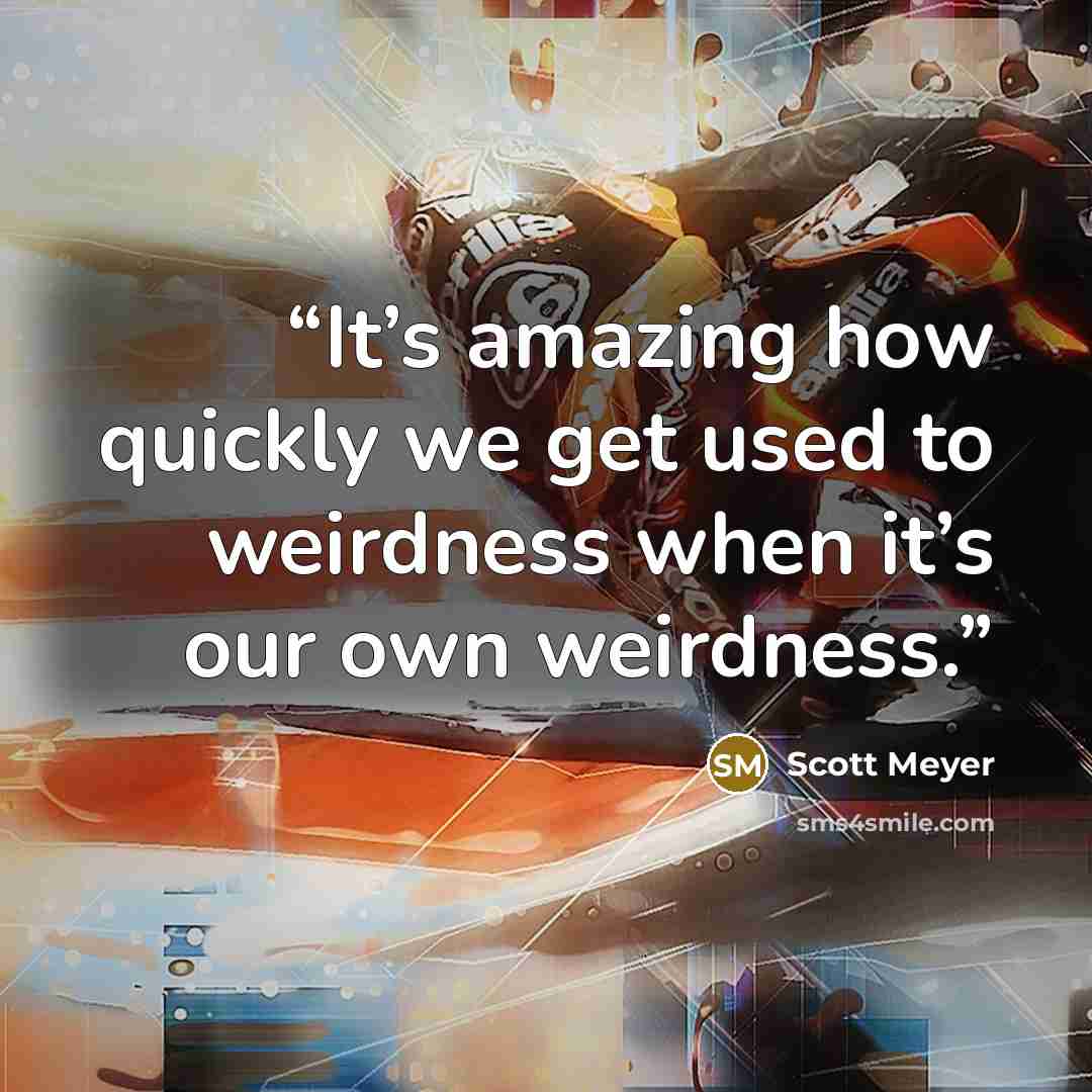 “It’s amazing how quickly we get used to weirdness when it’s our own weirdness.” quote by Scott Meyer