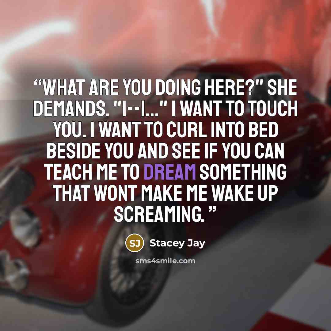 “What are you doing here?" she demands. "I--I..." I want to touch you. I want to curl into bed beside you and see if you can teach me to dream something that wont make me wake up screaming.” quote by Stacey Jay