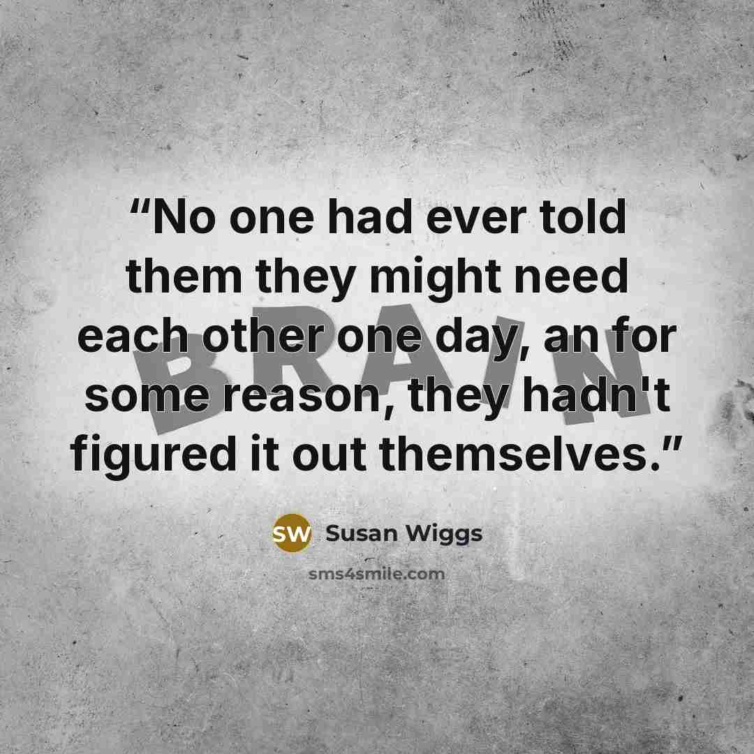 “No one had ever told them they might need each other one day, an for some reason, they hadn't figured it out themselves.” quote by Susan Wiggs