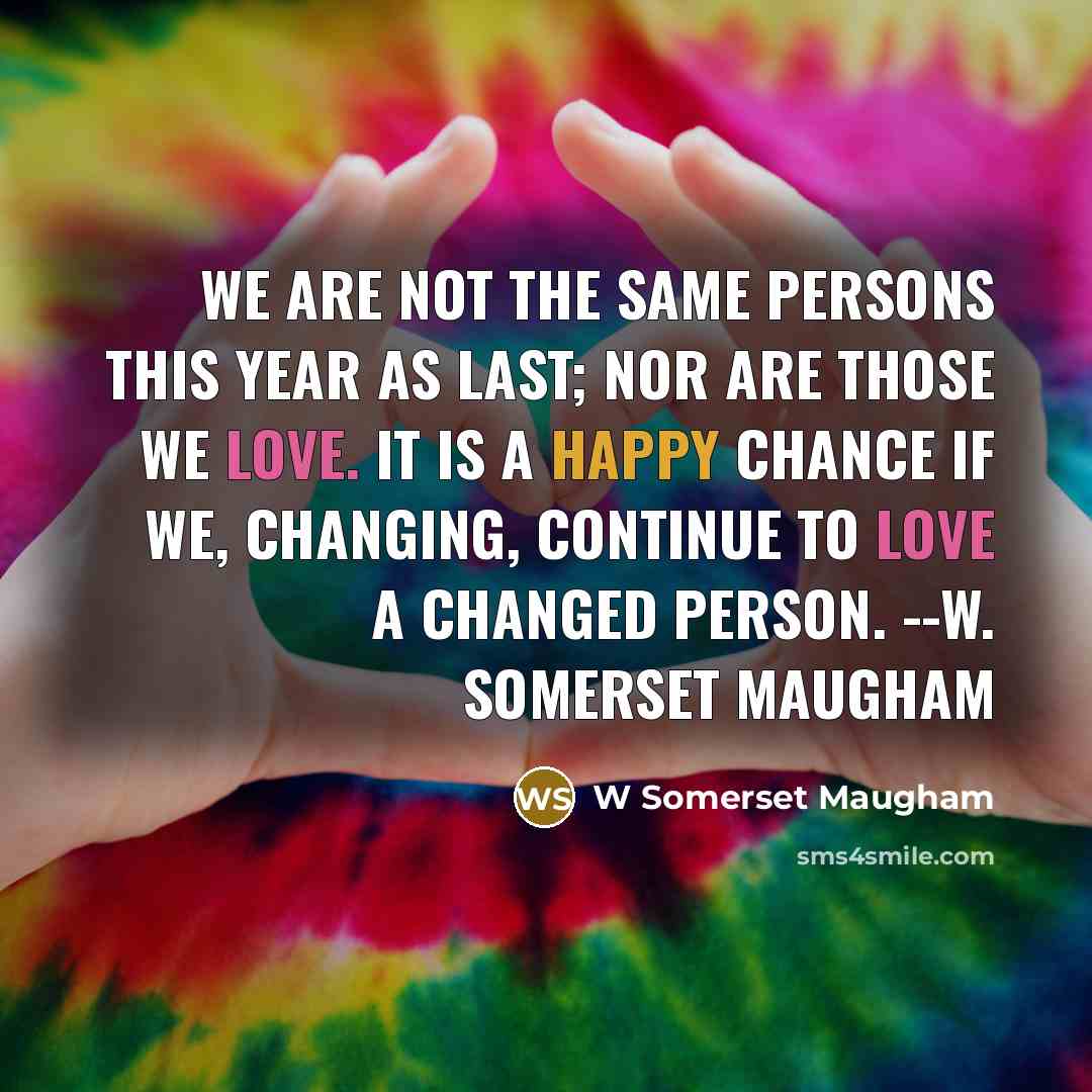 “We are not the same persons this year as last; nor are those we love. It is a happy chance if we, changing, continue to love a changed person. --W. Somerset Maugham” quote by W Somerset Maugham