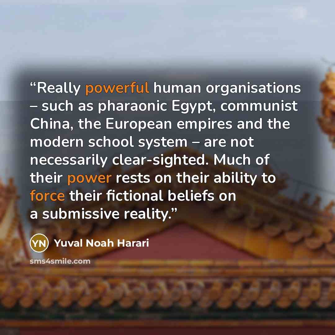 “Really powerful human organisations – such as pharaonic Egypt, communist China, the European empires and the modern school system – are not necessarily clear-sighted. Much of their power rests on their ability to force their fictional beliefs on a submissive reality.” quote by Yuval Noah Harari