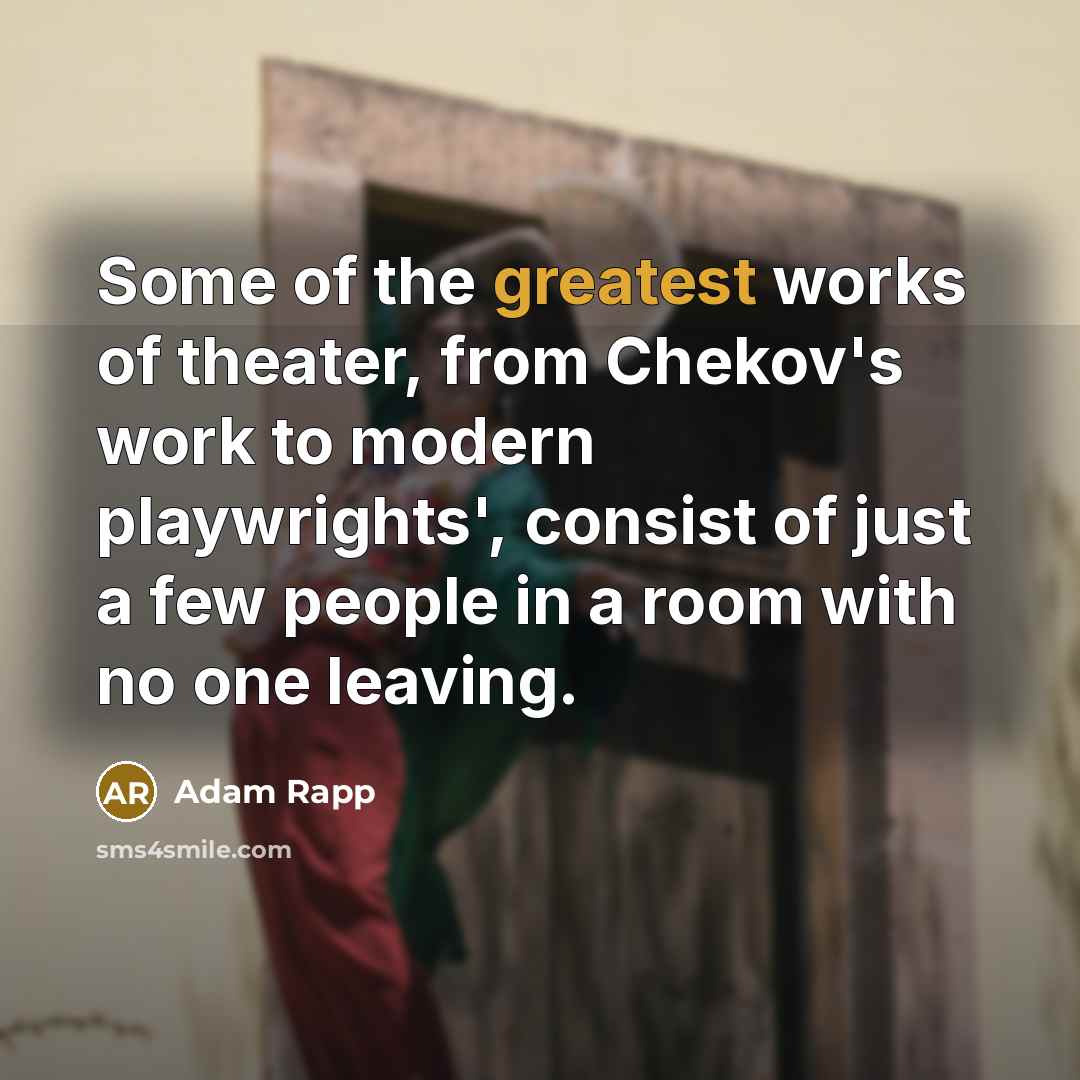 “Some of the greatest works of theater, from Chekov's work to modern playwrights', consist of just a few people in a room with no one leaving.” quote by Adam Rapp