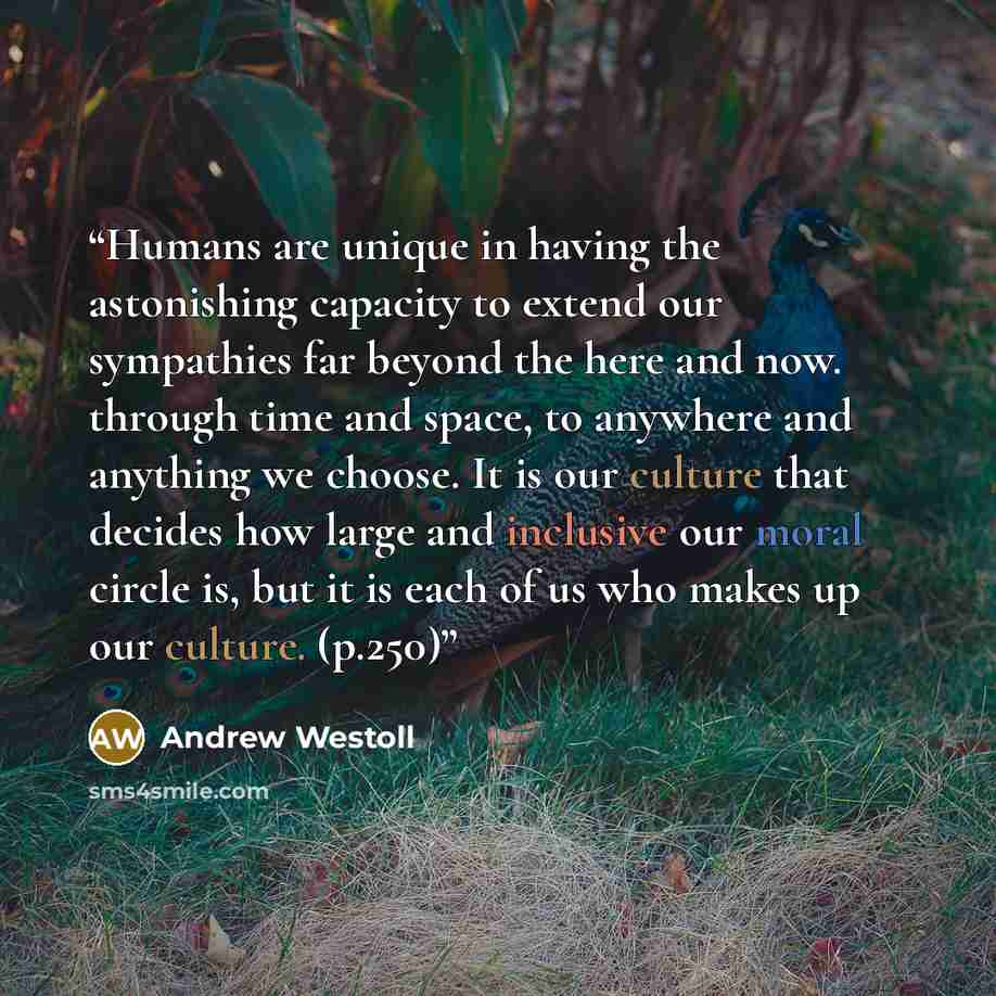 “Humans are unique in having the astonishing capacity to extend our sympathies far beyond the here and now. through time and space, to anywhere and anything we choose. It is our culture that decides how large and inclusive our moral circle is, but it is each of us who makes up our culture. (p.250)” quote by Andrew Westoll