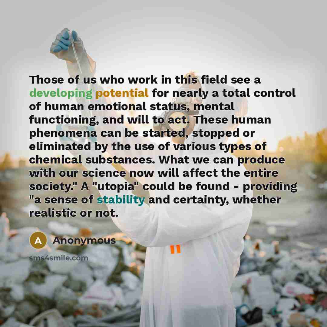“Those of us who work in this field see a developing potential for nearly a total control of human emotional status, mental functioning, and will to act. These human phenomena can be started, stopped or eliminated by the use of various types of chemical substances. What we can produce with our…” quote by Anonymous