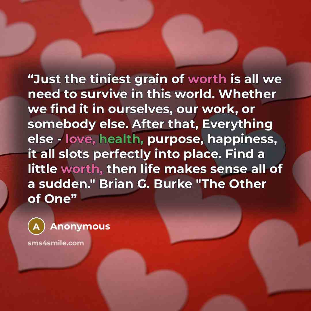 “Just the tiniest grain of worth is all we need to survive in this world. Whether we find it in ourselves, our work, or somebody else. After that, Everything else - love, health, purpose, happiness, it all slots perfectly into place. Find a little worth, then life makes sense all of a sudden."…” quote by Anonymous