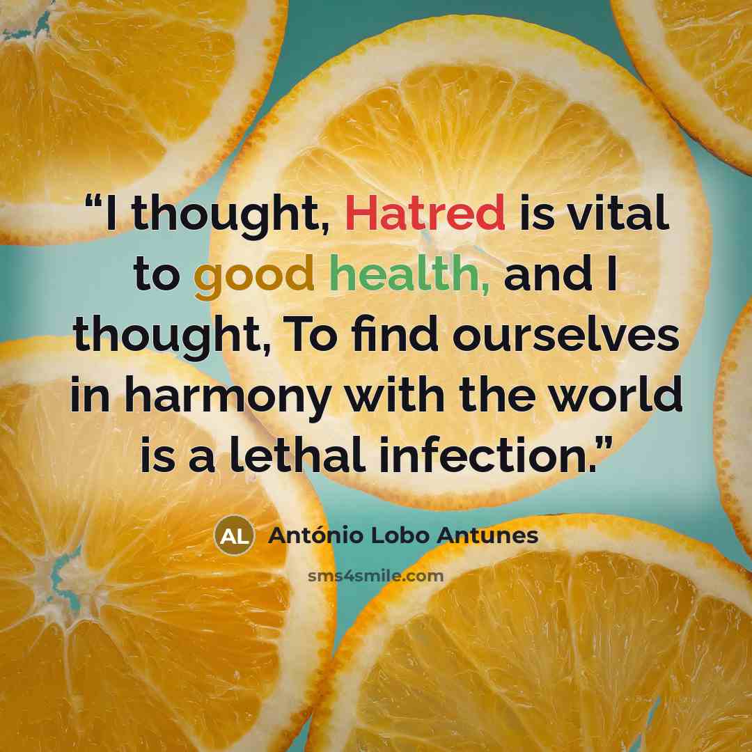 “I thought, Hatred is vital to good health, and I thought, To find ourselves in harmony with the world is a lethal infection.” quote by António Lobo Antunes