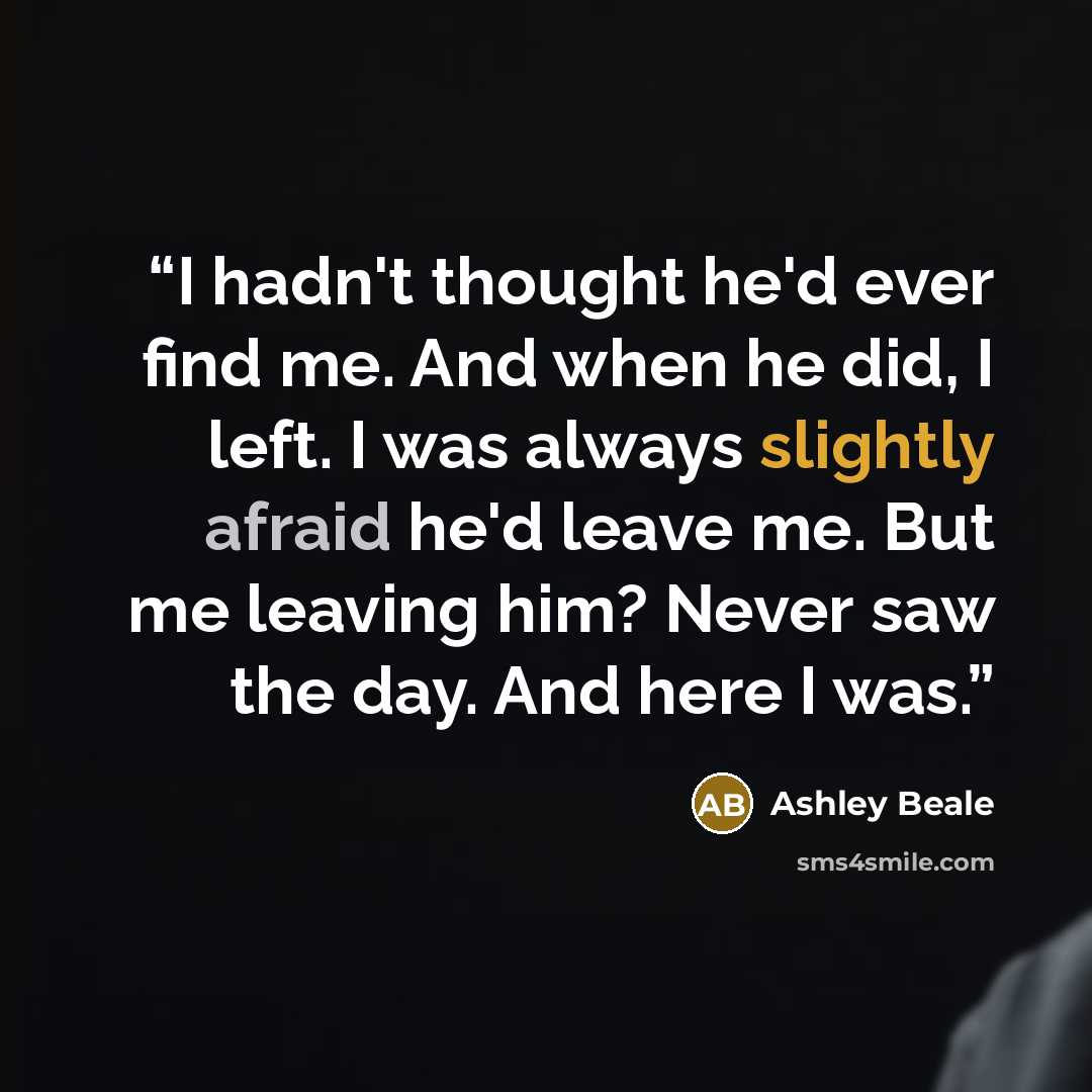 “I hadn't thought he'd ever find me. And when he did, I left. I was always slightly afraid he'd leave me. But me leaving him? Never saw the day. And here I was.” quote by Ashley Beale