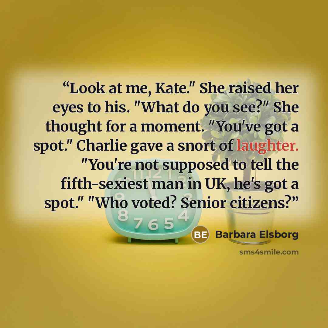 “Look at me, Kate." She raised her eyes to his. "What do you see?" She thought for a moment. "You've got a spot." Charlie gave a snort of laughter. "You're not supposed to tell the fifth-sexiest man in UK, he's got a spot." "Who voted? Senior citizens?” quote by Barbara Elsborg