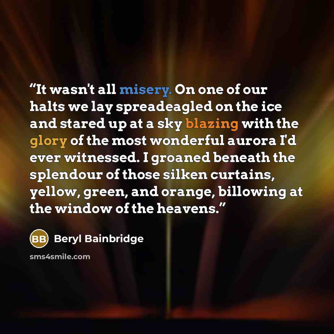 “It wasn't all misery. On one of our halts we lay spreadeagled on the ice and stared up at a sky blazing with the glory of the most wonderful aurora I'd ever witnessed. I groaned beneath the splendour of those silken curtains, yellow, green, and orange, billowing at the window of the heavens.” quote by Beryl Bainbridge
