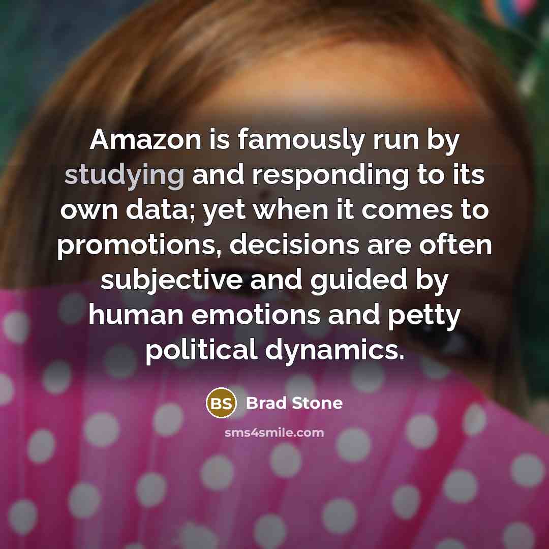 “Amazon is famously run by studying and responding to its own data; yet when it comes to promotions, decisions are often subjective and guided by human emotions and petty political dynamics.” quote by Brad Stone
