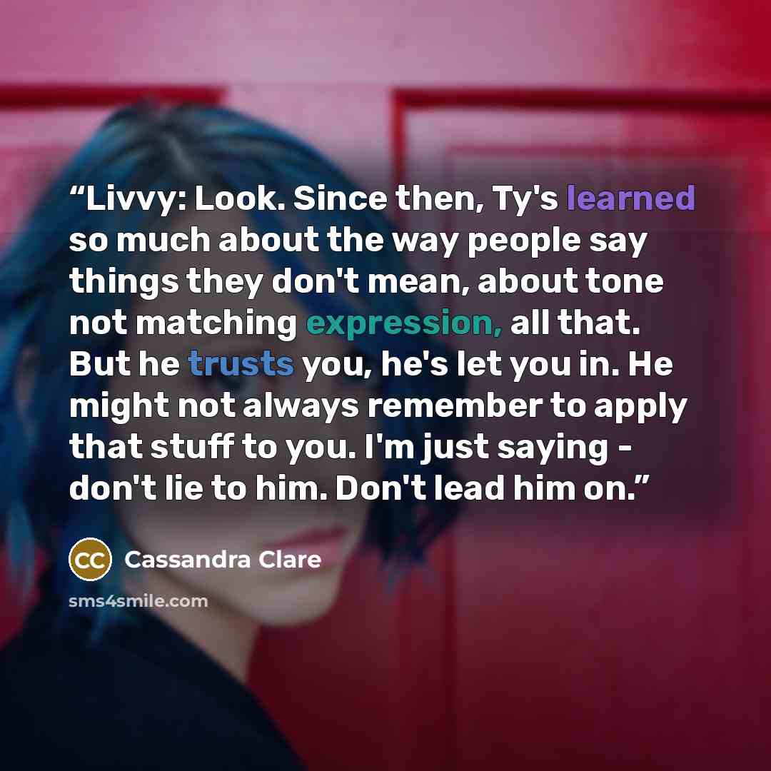 “Livvy: Look. Since then, Ty's learned so much about the way people say things they don't mean, about tone not matching expression, all that. But he trusts you, he's let you in. He might not always remember to apply that stuff to you. I'm just saying - don't lie to him. Don't lead him on.” quote by Cassandra Clare