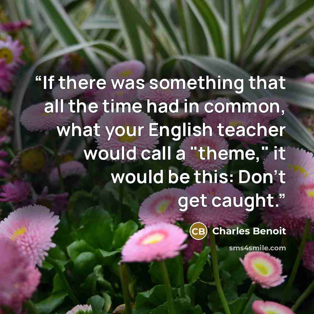 “If there was something that all the time had in common, what your English teacher would call a "theme," it would be this: Don't get caught.” quote by Charles Benoit