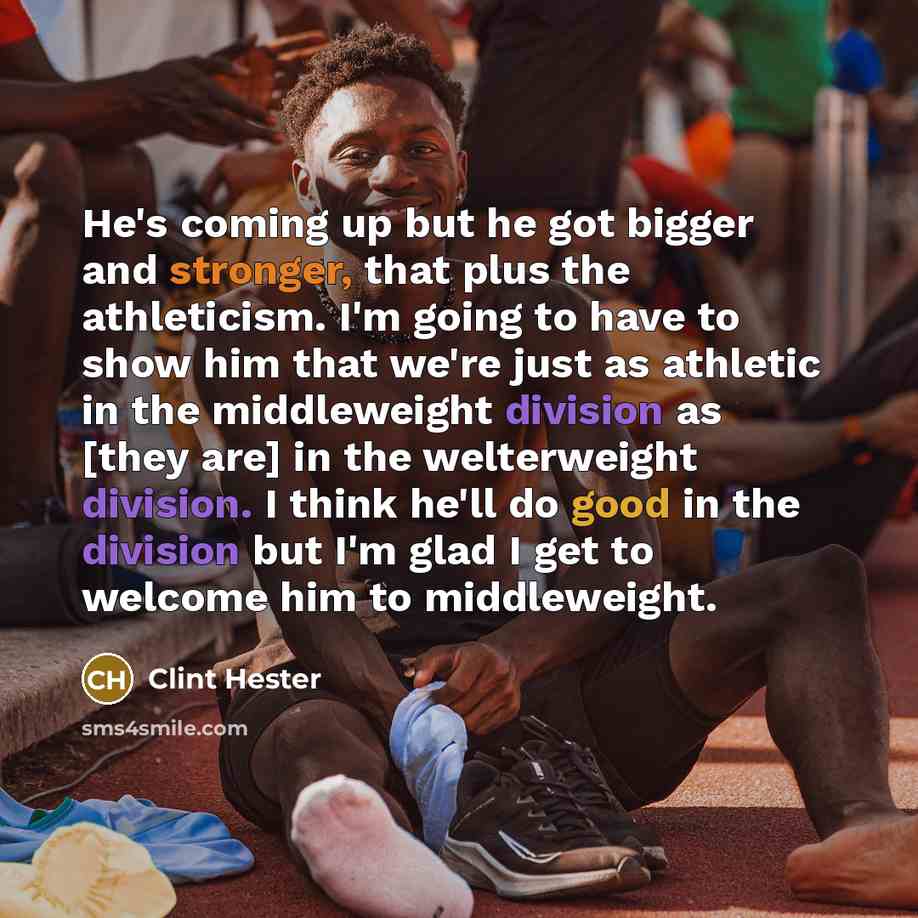 “He's coming up but he got bigger and stronger, that plus the athleticism. I'm going to have to show him that we're just as athletic in the middleweight division as [they are] in the welterweight division. I think he'll do good in the division but I'm glad I get to welcome him to middleweight.” quote by Clint Hester