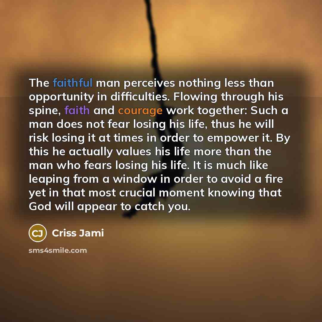 “The faithful man perceives nothing less than opportunity in difficulties. Flowing through his spine, faith and courage work together: Such a man does not fear losing his life, thus he will risk losing it at times in order to empower it. By this he actually values his life more than the man who…” quote by Criss Jami