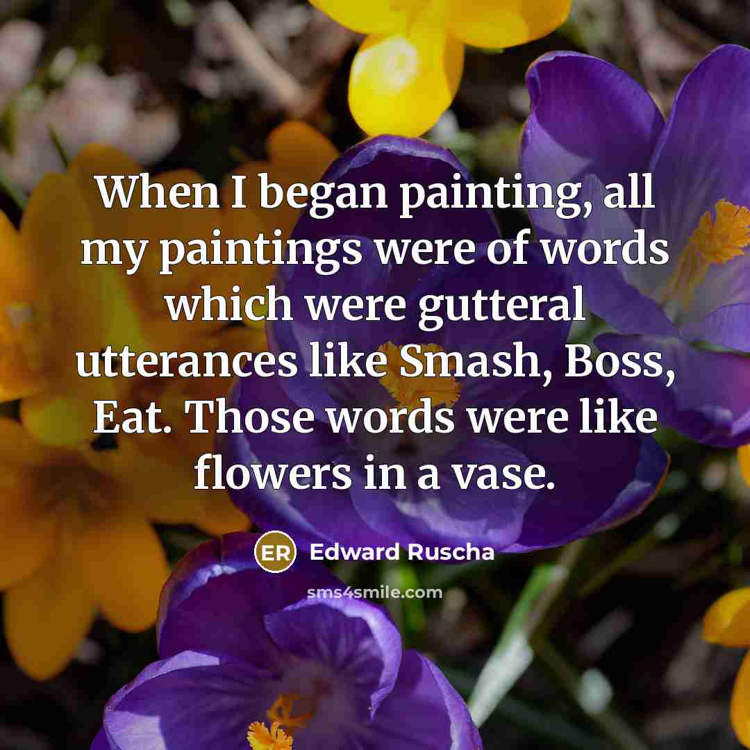 “When I began painting, all my paintings were of words which were gutteral utterances like Smash, Boss, Eat. Those words were like flowers in a vase.” quote by Edward Ruscha