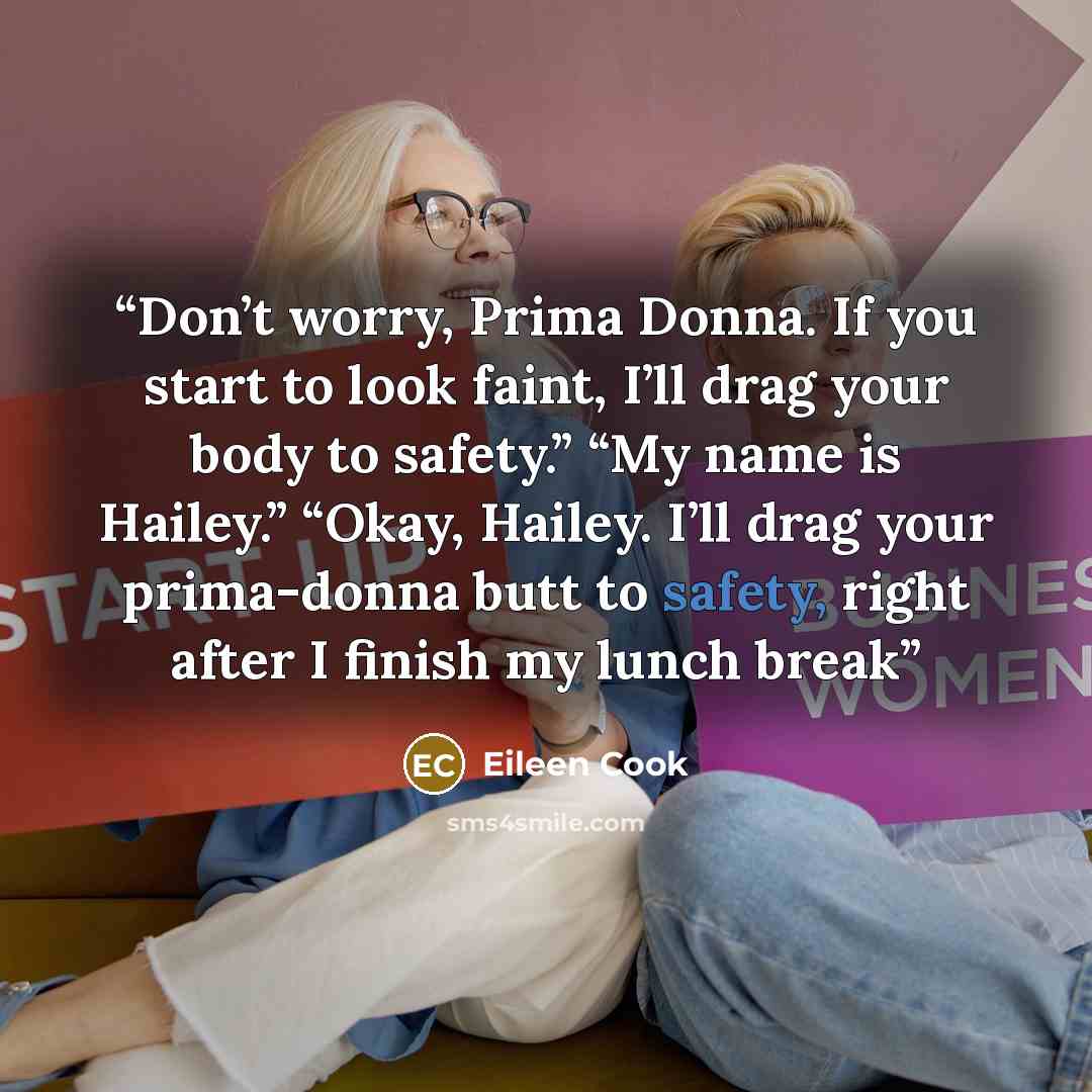 “Don’t worry, Prima Donna. If you start to look faint, I’ll drag your body to safety.” “My name is Hailey.” “Okay, Hailey. I’ll drag your prima-donna butt to safety, right after I finish my lunch break” quote by Eileen Cook
