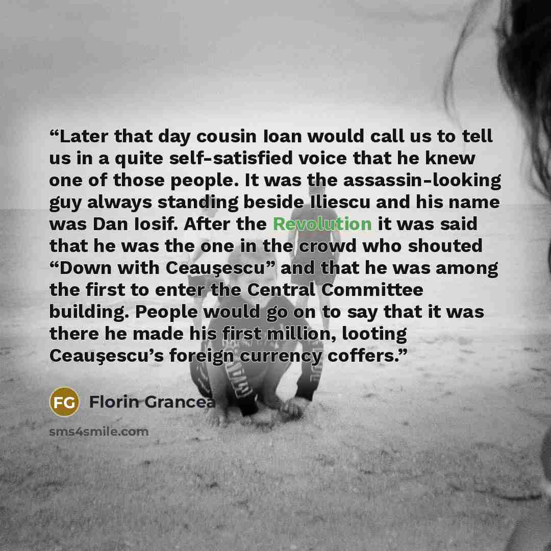 “Later that day cousin Ioan would call us to tell us in a quite self-satisfied voice that he knew one of those people. It was the assassin-looking guy always standing beside Iliescu and his name was Dan Iosif. After the Revolution it was said that he was the one in the crowd who shouted “Down with…” quote by Florin Grancea
