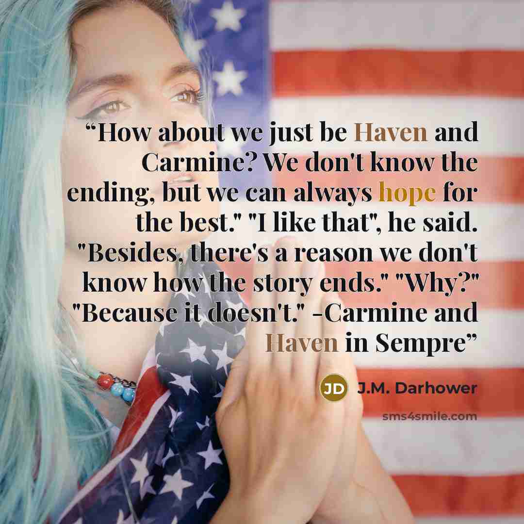 “How about we just be Haven and Carmine? We don't know the ending, but we can always hope for the best." "I like that", he said. "Besides, there's a reason we don't know how the story ends." "Why?" "Because it doesn't." -Carmine and Haven in Sempre” quote by J.M. Darhower