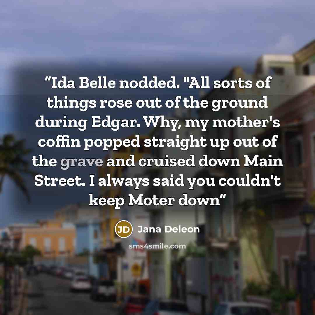“Ida Belle nodded. "All sorts of things rose out of the ground during Edgar. Why, my mother's coffin popped straight up out of the grave and cruised down Main Street. I always said you couldn't keep Moter down” quote by Jana Deleon