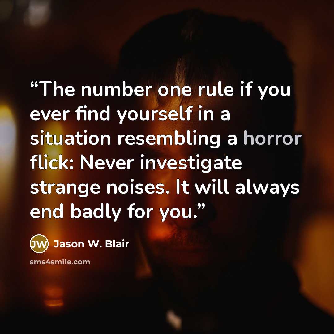 “The number one rule if you ever find yourself in a situation resembling a horror flick: Never investigate strange noises. It will always end badly for you.” quote by Jason W. Blair