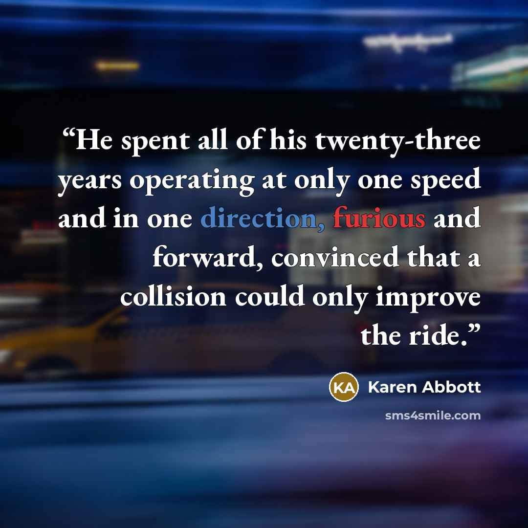 “He spent all of his twenty-three years operating at only one speed and in one direction, furious and forward, convinced that a collision could only improve the ride.” quote by Karen Abbott