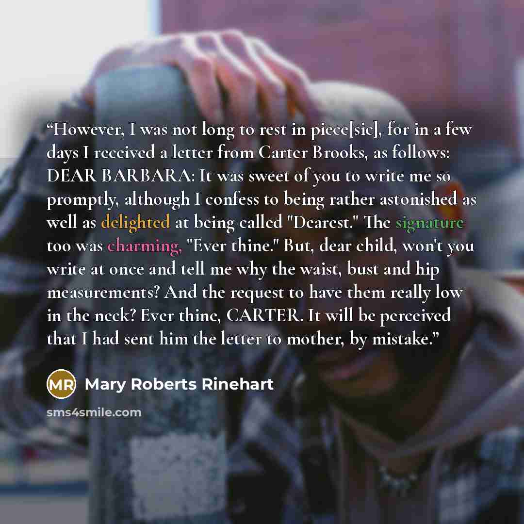 “However, I was not long to rest in piece[sic], for in a few days I received a letter from Carter Brooks, as follows: DEAR BARBARA: It was sweet of you to write me so promptly, although I confess to being rather astonished as well as delighted at being called "Dearest." The signature too was…” quote by Mary Roberts Rinehart