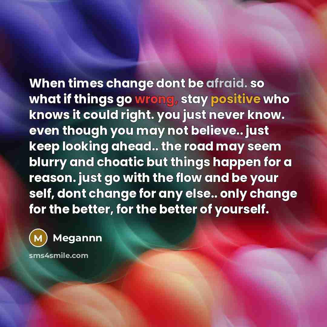“When times change dont be afraid. so what if things go wrong, stay positive who knows it could right. you just never know. even though you may not believe.. just keep looking ahead.. the road may seem blurry and choatic but things happen for a reason. just go with the flow and be your self, dont…” quote by Megannn