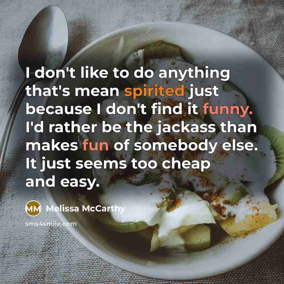 “I don't like to do anything that's mean spirited just because I don't find it funny. I'd rather be the jackass than makes fun of somebody else. It just seems too cheap and easy.” quote by Melissa McCarthy