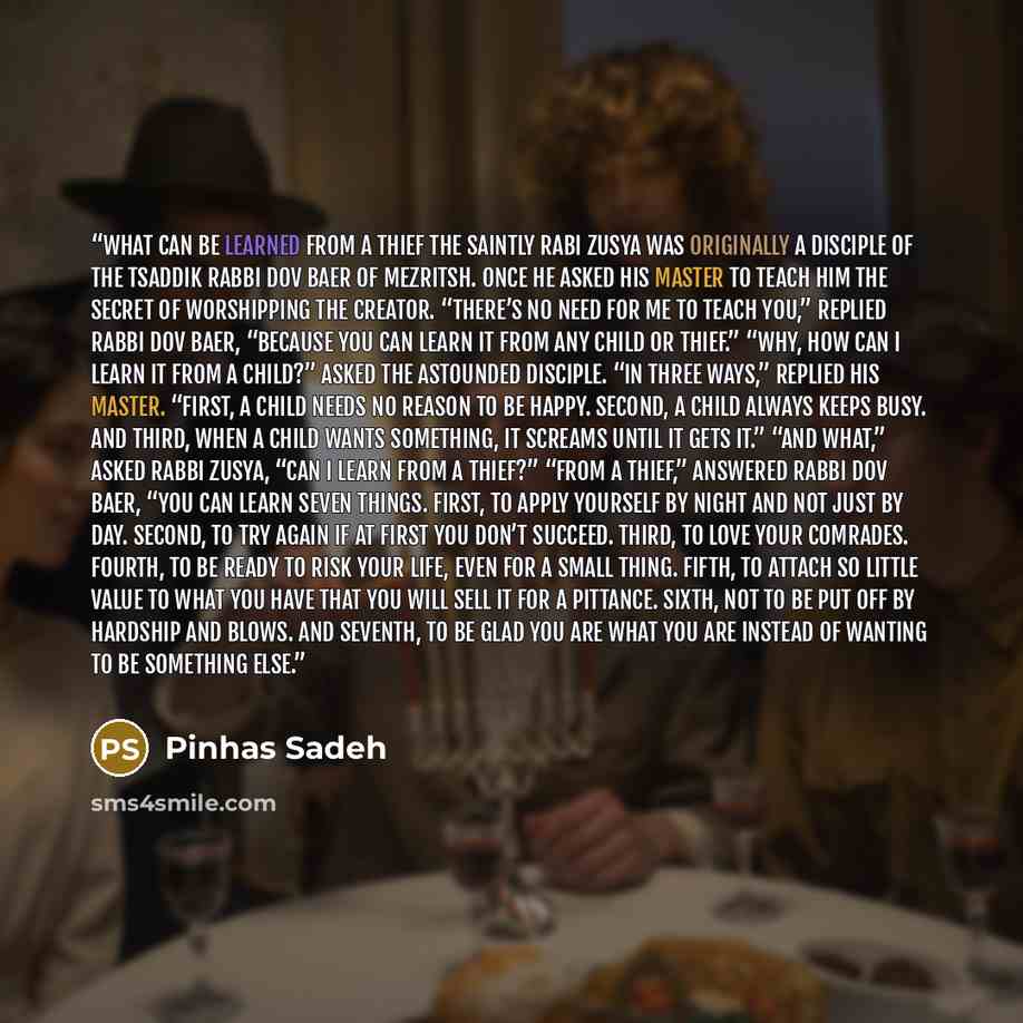 “What Can Be Learned From a Thief The saintly Rabi Zusya was originally a disciple of the tsaddik Rabbi Dov Baer of Mezritsh. Once he asked his master to teach him the secret of worshipping the Creator. “There’s no need for me to teach you,” replied Rabbi Dov Baer, “because you can learn it from…” quote by Pinhas Sadeh