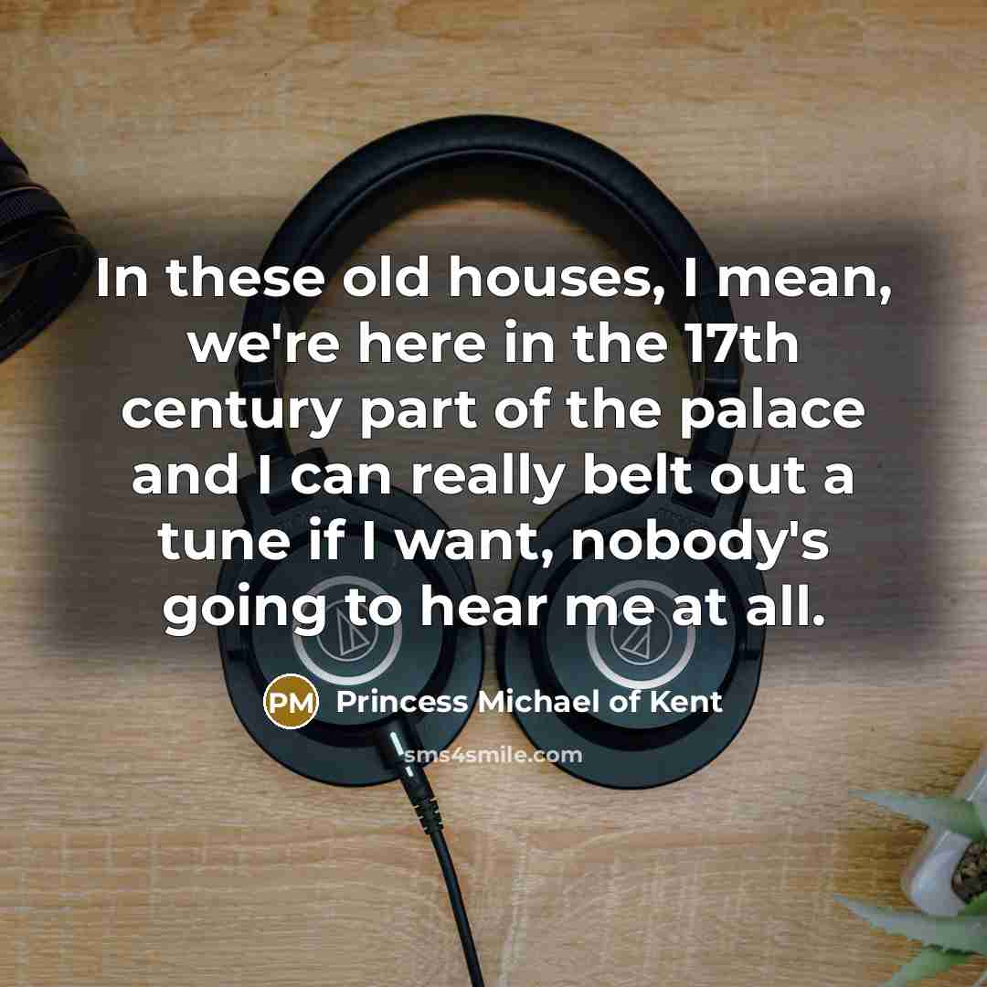 “In these old houses, I mean, we're here in the 17th century part of the palace and I can really belt out a tune if I want, nobody's going to hear me at all.” quote by Princess Michael of Kent