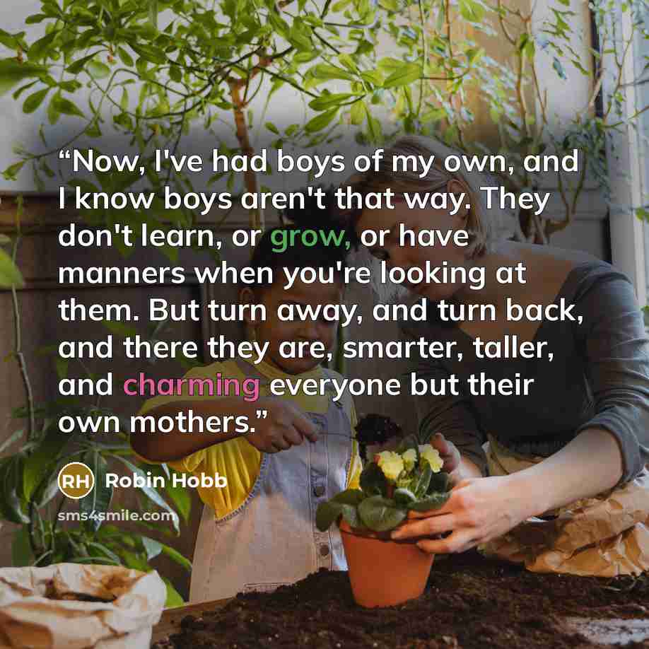 “Now, I've had boys of my own, and I know boys aren't that way. They don't learn, or grow, or have manners when you're looking at them. But turn away, and turn back, and there they are, smarter, taller, and charming everyone but their own mothers.” quote by Robin Hobb
