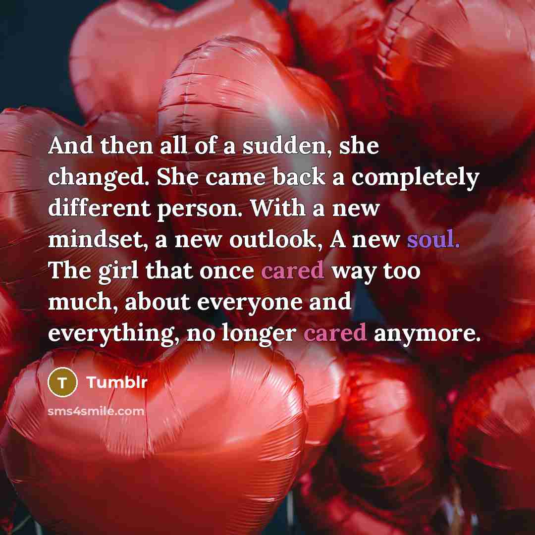 “And then all of a sudden, she changed. She came back a completely different person. With a new mindset, a new outlook, A new soul. The girl that once cared way too much, about everyone and everything, no longer cared anymore.” quote by Tumblr