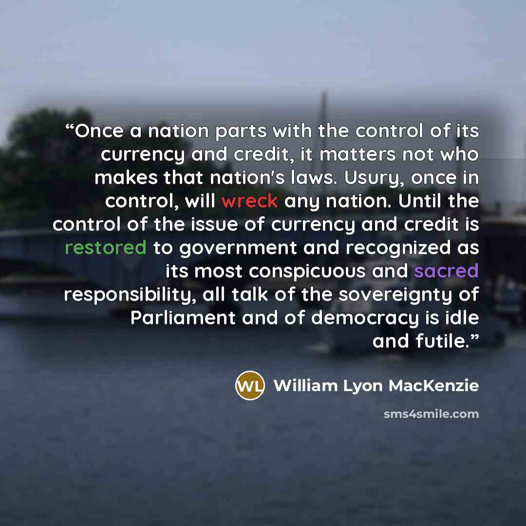“Once a nation parts with the control of its currency and credit, it matters not who makes that nation's laws. Usury, once in control, will wreck any nation. Until the control of the issue of currency and credit is restored to government and recognized as its most conspicuous and sacred…” quote by William Lyon MacKenzie