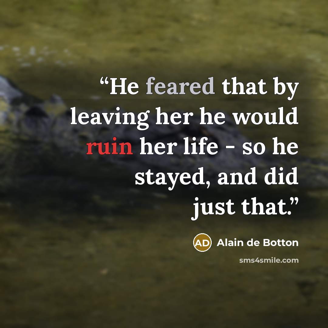 “He feared that by leaving her he would ruin her life - so he stayed, and did just that.” quote by Alain de Botton