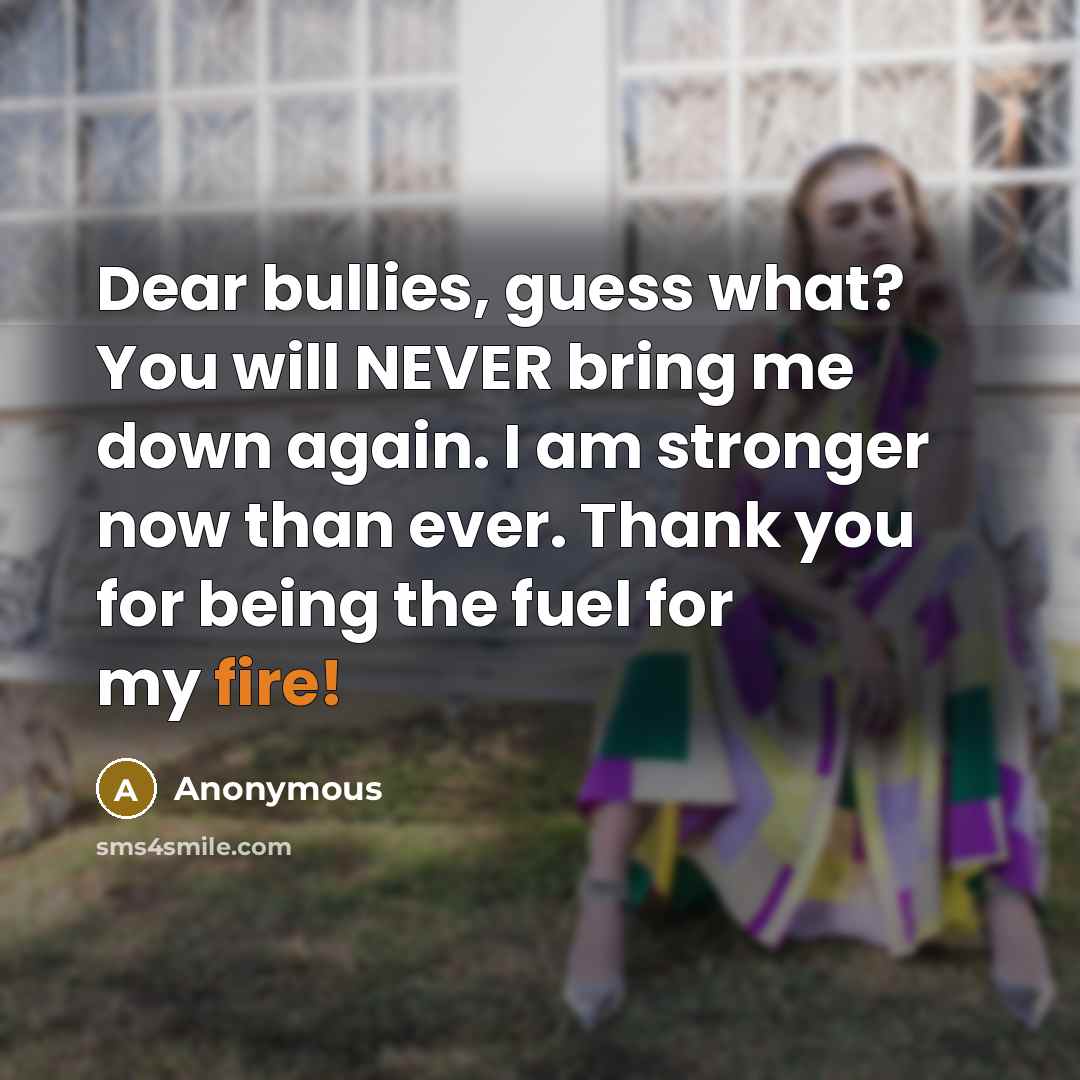 “Dear bullies, guess what? You will NEVER bring me down again. I am stronger now than ever. Thank you for being the fuel for my fire!” quote by Anonymous