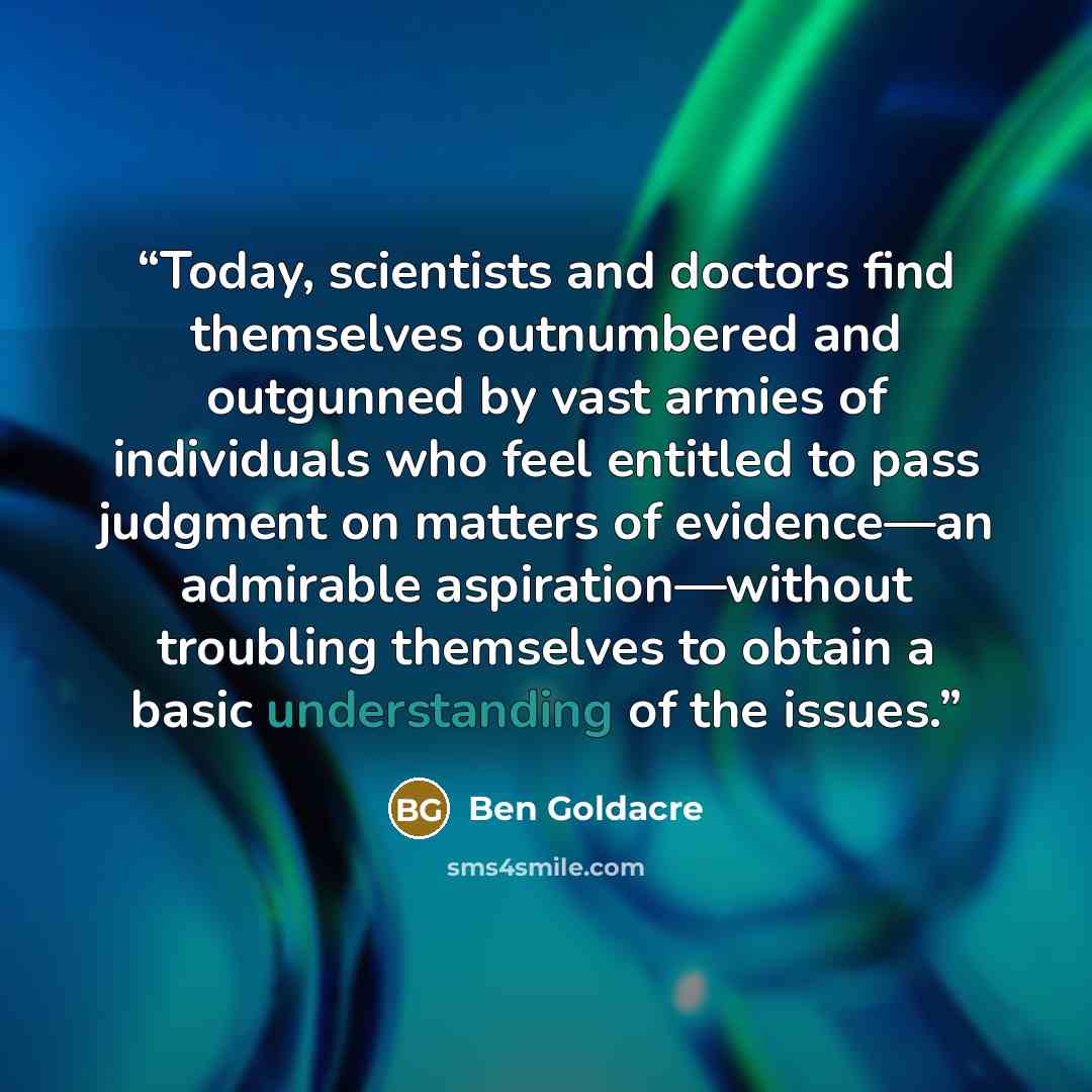 “Today, scientists and doctors find themselves outnumbered and outgunned by vast armies of individuals who feel entitled to pass judgment on matters of evidence—an admirable aspiration—without troubling themselves to obtain a basic understanding of the issues.” quote by Ben Goldacre