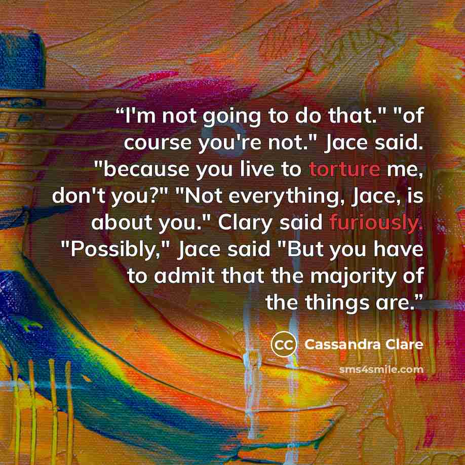 “I'm not going to do that." "of course you're not." Jace said. "because you live to torture me, don't you?" "Not everything, Jace, is about you." Clary said furiously. "Possibly," Jace said "But you have to admit that the majority of the things are.” quote by Cassandra Clare