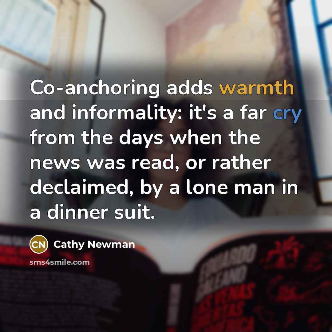“Co-anchoring adds warmth and informality: it's a far cry from the days when the news was read, or rather declaimed, by a lone man in a dinner suit.” quote by Cathy Newman