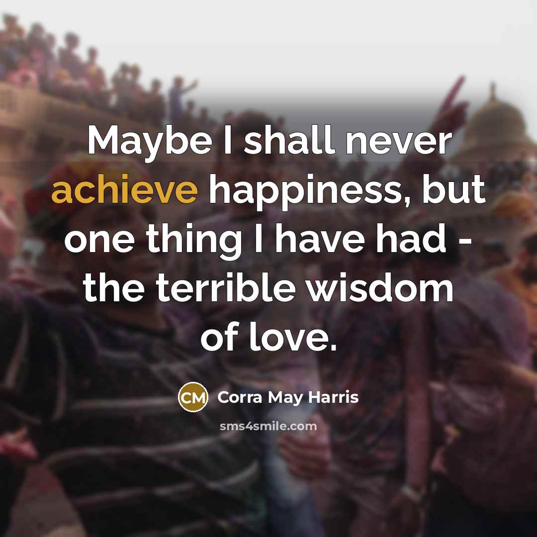 “Maybe I shall never achieve happiness, but one thing I…” quote by Corra May Harris