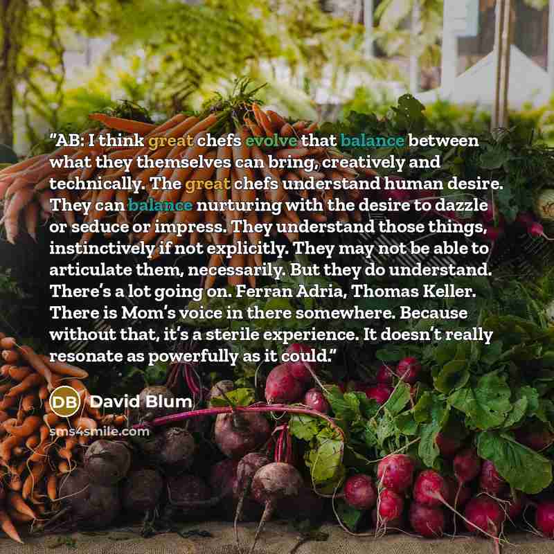 “AB: I think great chefs evolve that balance between what they themselves can bring, creatively and technically. The great chefs understand human desire. They can balance nurturing with the desire to dazzle or seduce or impress. They understand those things, instinctively if not explicitly. They…” quote by David Blum