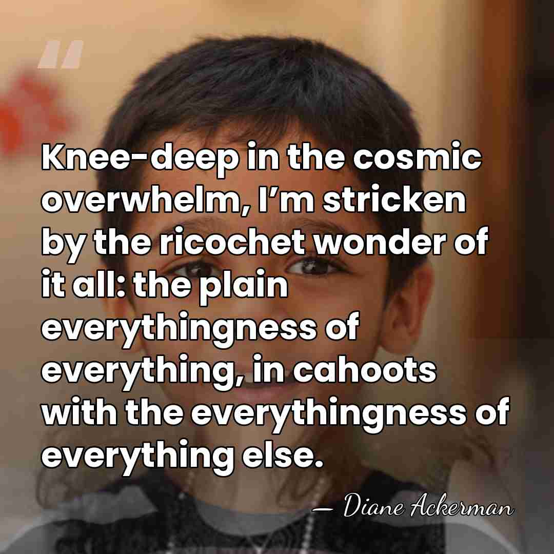 Knee-deep in the cosmic overwhelm, I’m stricken by the ricochet wonder of&hellip; - Diane Ackerman