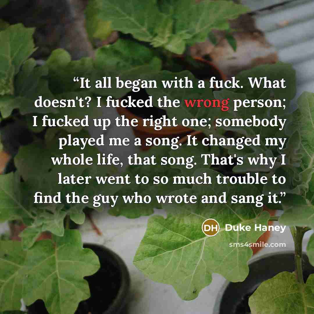 “It all began with a fuck. What doesn't? I fucked the wrong person; I fucked up the right one; somebody played me a song. It changed my whole life, that song. That's why I later went to so much trouble to find the guy who wrote and sang it.” quote by Duke Haney