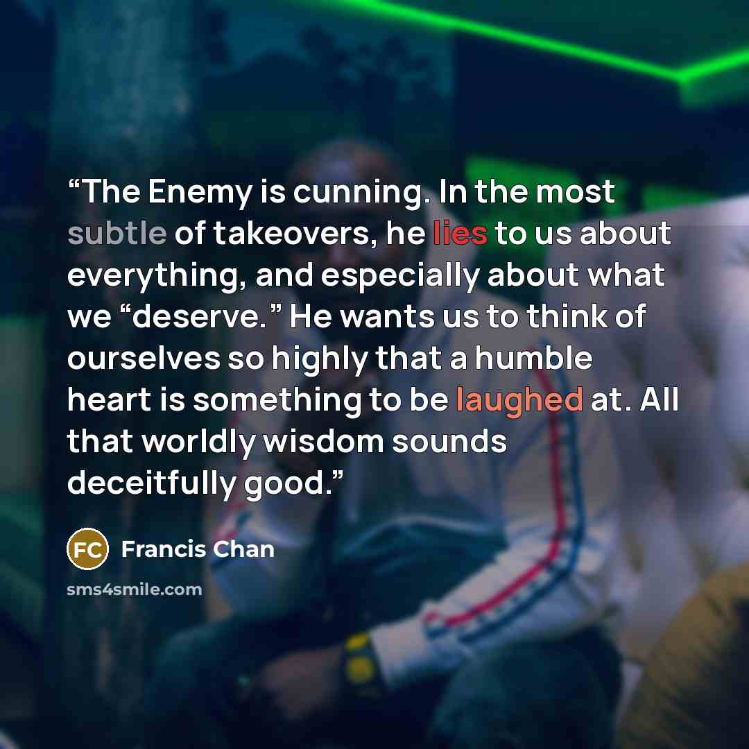 “The Enemy is cunning. In the most subtle of takeovers, he lies to us about everything, and especially about what we “deserve.” He wants us to think of ourselves so highly that a humble heart is something to be laughed at. All that worldly wisdom sounds deceitfully good.” quote by Francis Chan