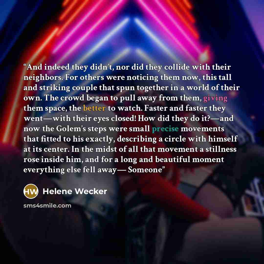 “And indeed they didn’t, nor did they collide with their neighbors. For others were noticing them now, this tall and striking couple that spun together in a world of their own. The crowd began to pull away from them, giving them space, the better to watch. Faster and faster they went—with their…” quote by Helene Wecker