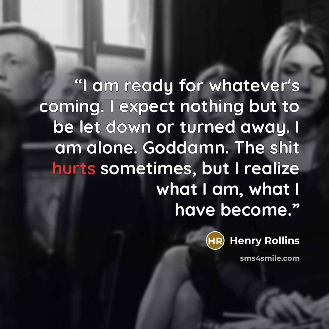 “I am ready for whatever's coming. I expect nothing but to be let down or turned away. I am alone. Goddamn. The shit hurts sometimes, but I realize what I am, what I have become.” quote by Henry Rollins