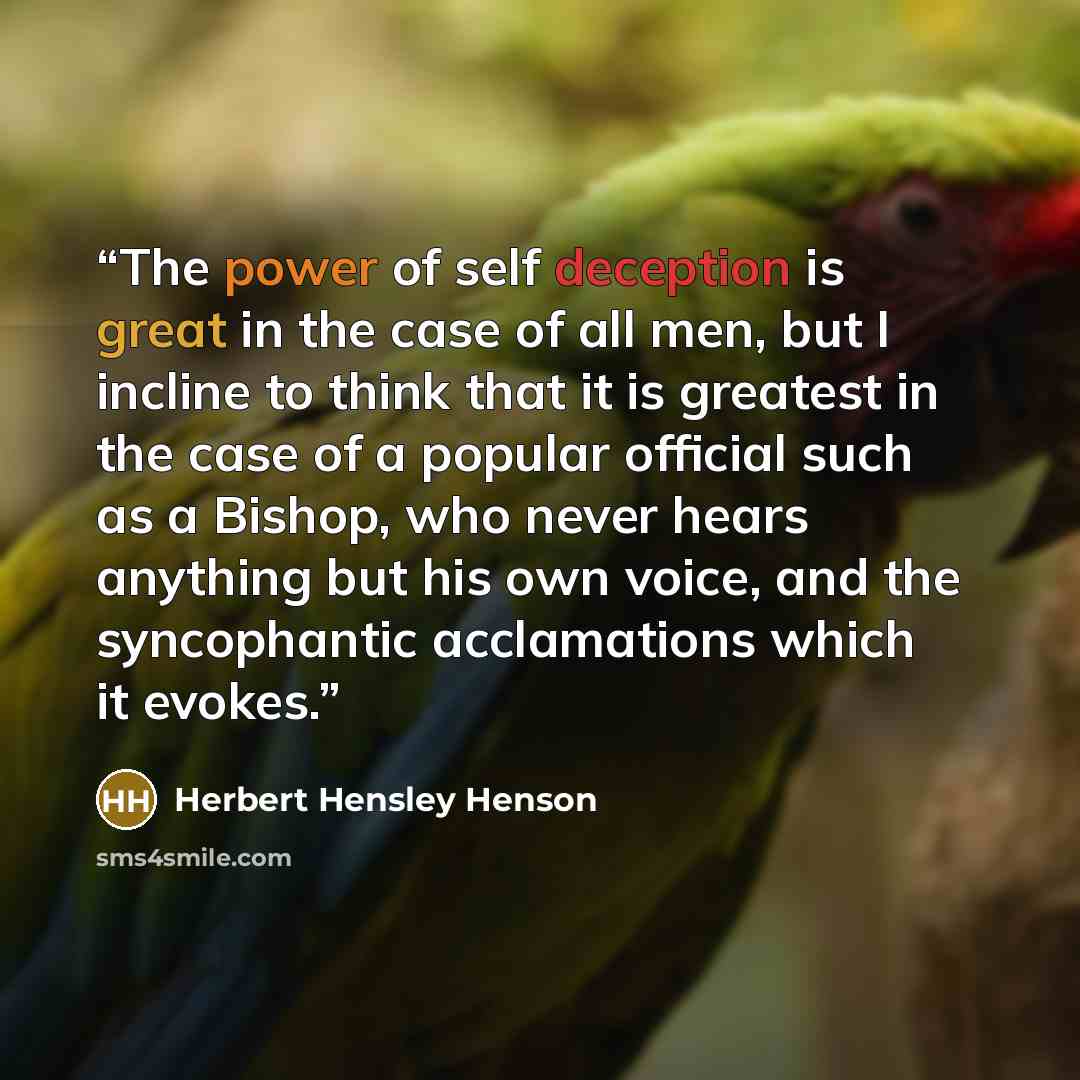 “The power of self deception is great in the case of all men, but I incline to think that it is greatest in the case of a popular official such as a Bishop, who never hears anything but his own voice, and the syncophantic acclamations which it evokes.” quote by Herbert Hensley Henson