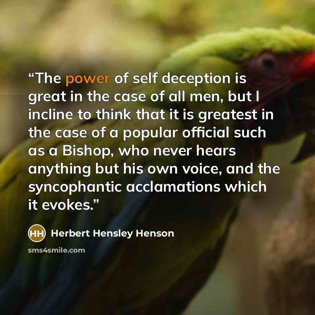“The power of self deception is great in the case of all men, but I incline to think that it is greatest in the case of a popular official such as a Bishop, who never hears anything but his own voice, and the syncophantic acclamations which it evokes.” quote by Herbert Hensley Henson
