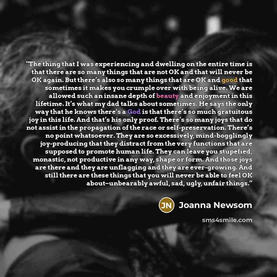 “The thing that I was experiencing and dwelling on the entire time is that there are so many things that are not OK and that will never be OK again. But there’s also so many things that are OK and good that sometimes it makes you crumple over with being alive. We are allowed such an insane depth of…” quote by Joanna Newsom